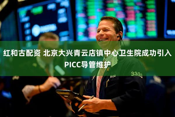 红和古配资 北京大兴青云店镇中心卫生院成功引入PICC导管维护
