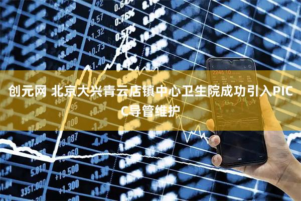 创元网 北京大兴青云店镇中心卫生院成功引入PICC导管维护