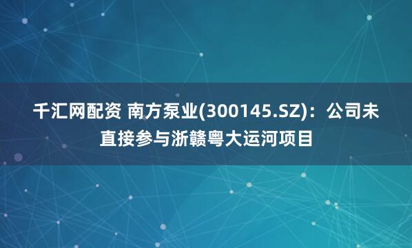 千汇网配资 南方泵业(300145.SZ)：公司未直接参与浙赣粤大运河项目