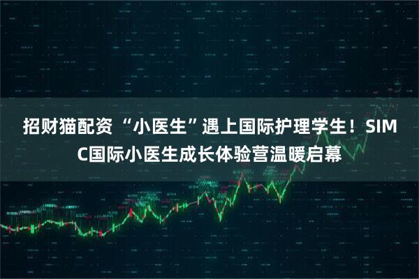 招财猫配资 “小医生”遇上国际护理学生！SIMC国际小医生成长体验营温暖启幕