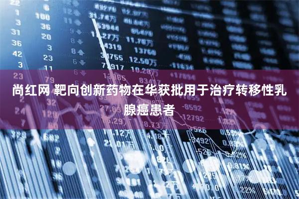 尚红网 靶向创新药物在华获批用于治疗转移性乳腺癌患者