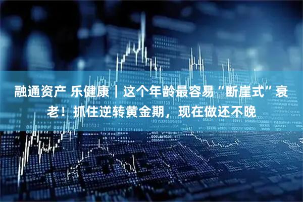 融通资产 乐健康｜这个年龄最容易“断崖式”衰老！抓住逆转黄金期，现在做还不晚