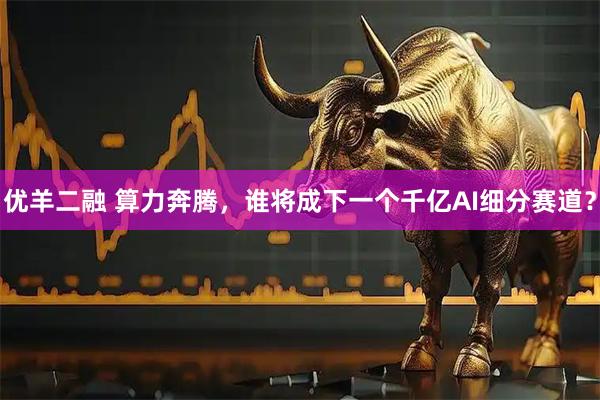 优羊二融 算力奔腾，谁将成下一个千亿AI细分赛道？