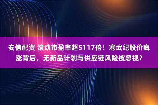 安信配资 滚动市盈率超5117倍！寒武纪股价疯涨背后，无新品计划与供应链风险被忽视？