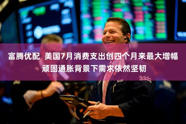 富腾优配  美国7月消费支出创四个月来最大增幅 顽固通胀背景下需求依然坚韧