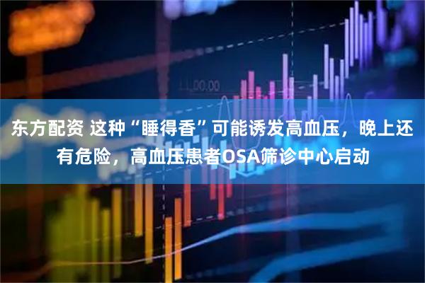 东方配资 这种“睡得香”可能诱发高血压，晚上还有危险，高血压患者OSA筛诊中心启动