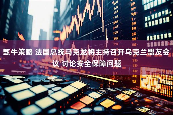 甄牛策略 法国总统马克龙将主持召开乌克兰盟友会议 讨论安全保障问题