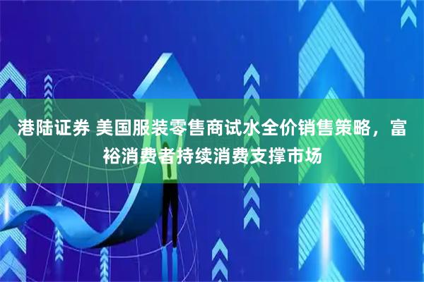 港陆证券 美国服装零售商试水全价销售策略，富裕消费者持续消费支撑市场