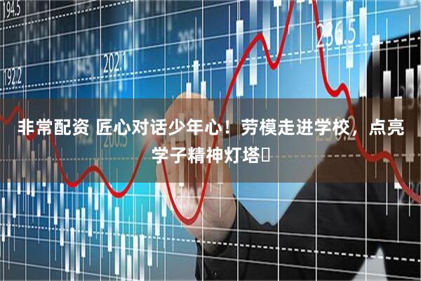 非常配资 匠心对话少年心！劳模走进学校，点亮学子精神灯塔​