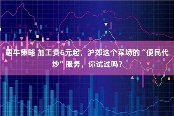 珺牛策略 加工费6元起，沪郊这个菜场的“便民代炒”服务，你试过吗？