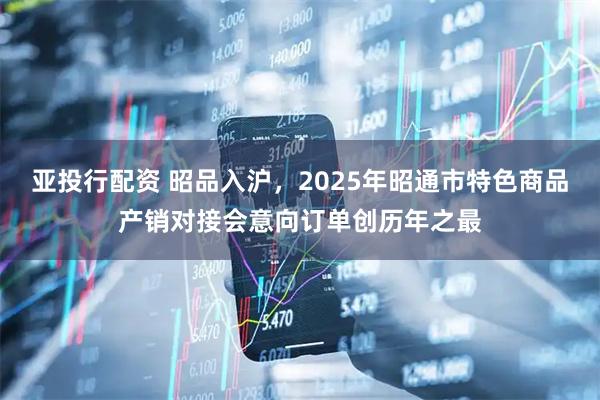 亚投行配资 昭品入沪，2025年昭通市特色商品产销对接会意向订单创历年之最