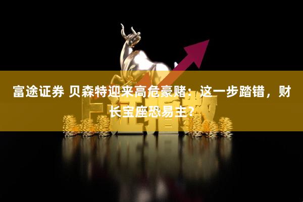 富途证券 贝森特迎来高危豪赌：这一步踏错，财长宝座恐易主？