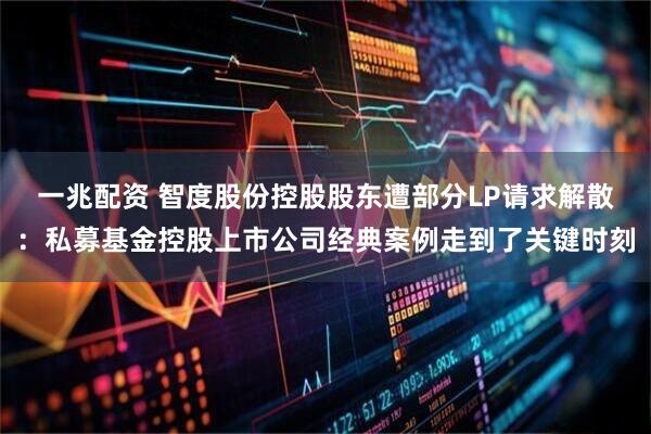 一兆配资 智度股份控股股东遭部分LP请求解散：私募基金控股上市公司经典案例走到了关键时刻