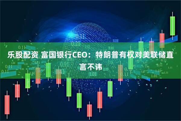 乐股配资 富国银行CEO：特朗普有权对美联储直言不讳