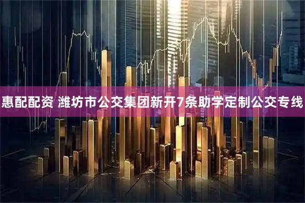 惠配配资 潍坊市公交集团新开7条助学定制公交专线