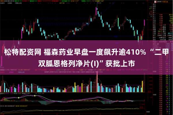 松特配资网 福森药业早盘一度飙升逾410% “二甲双胍恩格列净片(I)”获批上市