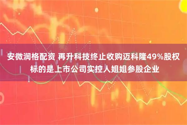 安微润格配资 再升科技终止收购迈科隆49%股权 标的是上市公司实控人姐姐参股企业