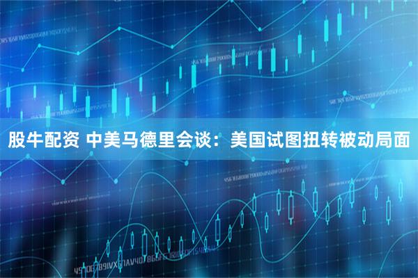 股牛配资 中美马德里会谈:美国试图扭转被动局面