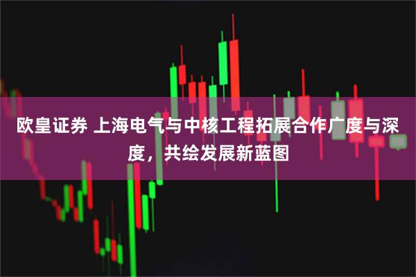 欧皇证券 上海电气与中核工程拓展合作广度与深度，共绘发展新蓝图