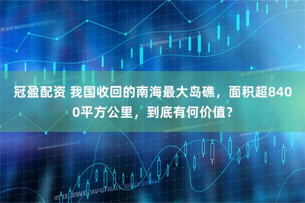 冠盈配资 我国收回的南海最大岛礁，面积超8400平方公里，到底有何价值？