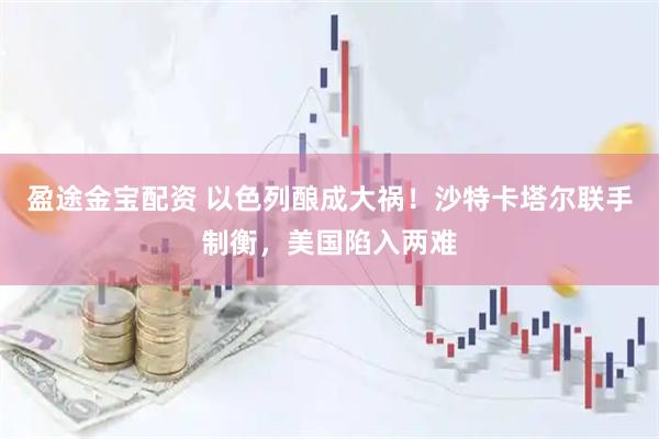 盈途金宝配资 以色列酿成大祸！沙特卡塔尔联手制衡，美国陷入两难