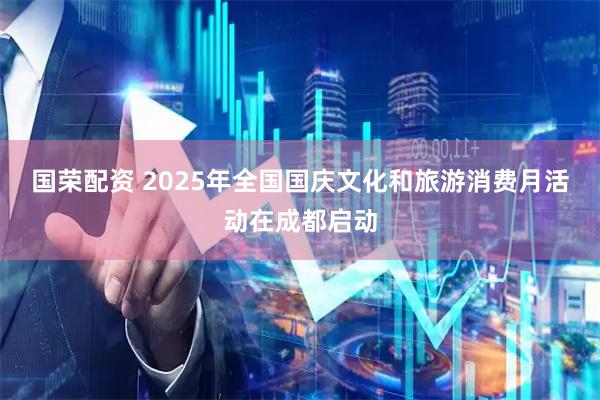 国荣配资 2025年全国国庆文化和旅游消费月活动在成都启动