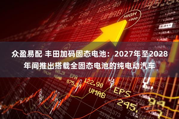 众盈易配 丰田加码固态电池：2027年至2028年间推出搭载全固态电池的纯电动汽车