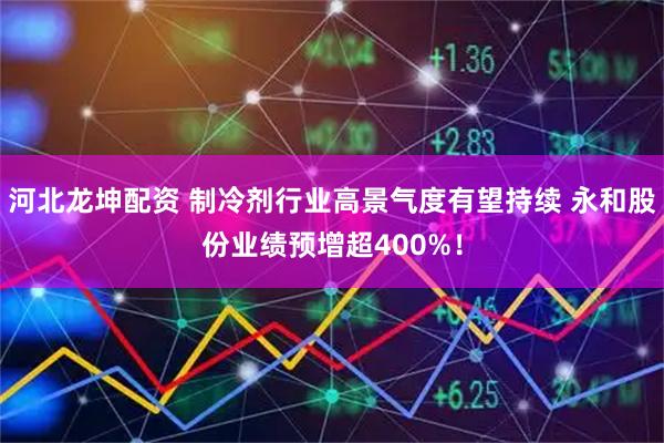 河北龙坤配资 制冷剂行业高景气度有望持续 永和股份业绩预增超400%！