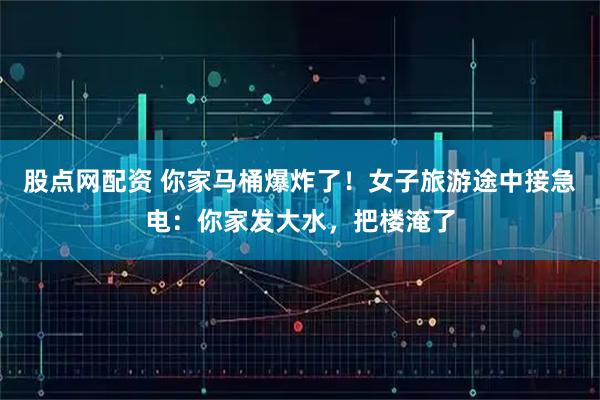 股点网配资 你家马桶爆炸了！女子旅游途中接急电：你家发大水，把楼淹了