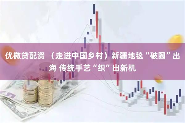 优微贷配资 （走进中国乡村）新疆地毯“破圈”出海 传统手艺“织”出新机
