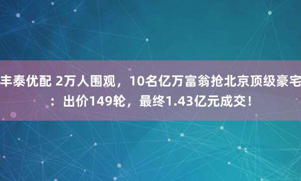丰泰优配 2万人围观，10名亿万富翁抢北京顶级豪宅：出价149轮，最终1.43亿元成交！