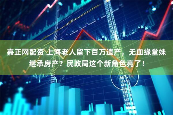 嘉正网配资 上海老人留下百万遗产，无血缘堂妹继承房产？民政局这个新角色亮了！