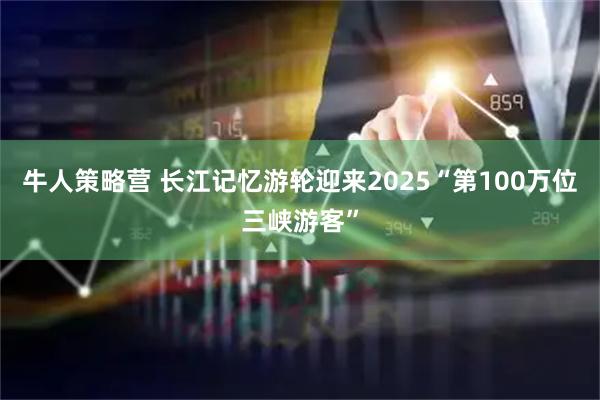 牛人策略营 长江记忆游轮迎来2025“第100万位三峡游客”