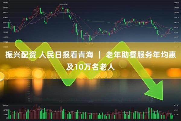 振兴配资 人民日报看青海 ｜ 老年助餐服务年均惠及10万名老人