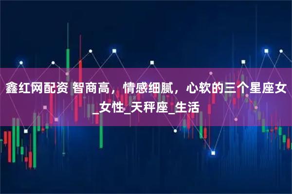 鑫红网配资 智商高，情感细腻，心软的三个星座女_女性_天秤座_生活