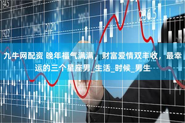九牛网配资 晚年福气满满，财富爱情双丰收，最幸运的三个星座男_生活_时候_男生
