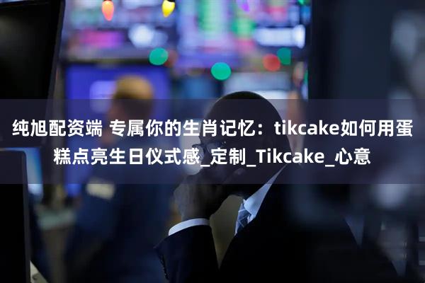纯旭配资端 专属你的生肖记忆：tikcake如何用蛋糕点亮生日仪式感_定制_Tikcake_心意