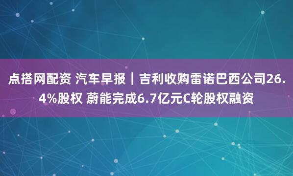 点搭网配资 汽车早报｜吉利收购雷诺巴西公司26.4%股权 蔚能完成6.7亿元C轮股权融资