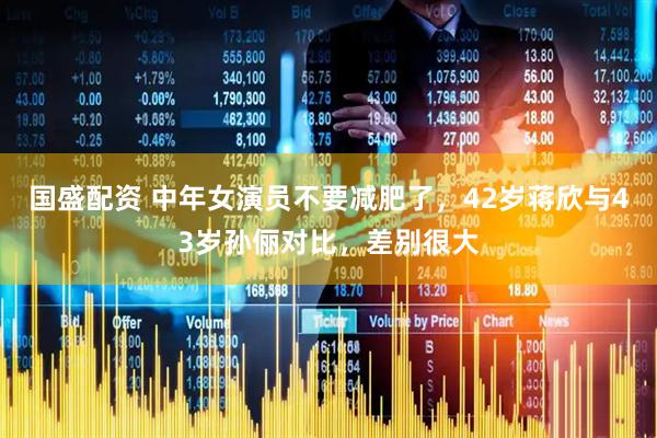 国盛配资 中年女演员不要减肥了，42岁蒋欣与43岁孙俪对比，差别很大
