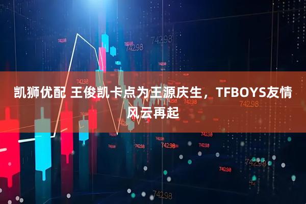 凯狮优配 王俊凯卡点为王源庆生，TFBOYS友情风云再起