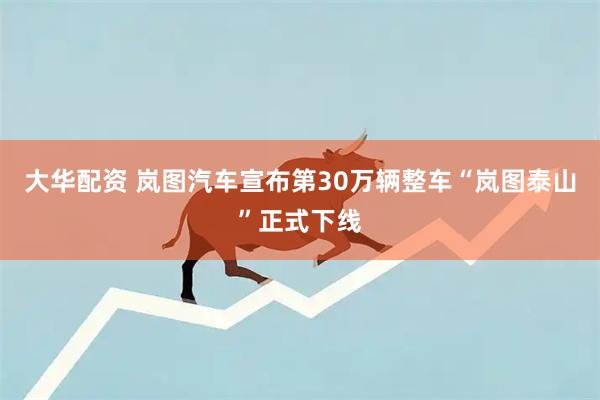 大华配资 岚图汽车宣布第30万辆整车“岚图泰山”正式下线