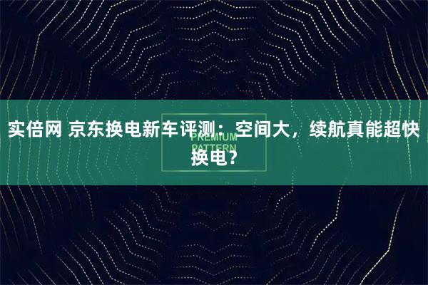 实倍网 京东换电新车评测：空间大，续航真能超快换电？