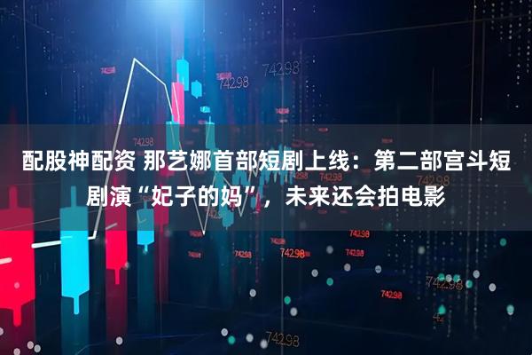 配股神配资 那艺娜首部短剧上线：第二部宫斗短剧演“妃子的妈”，未来还会拍电影