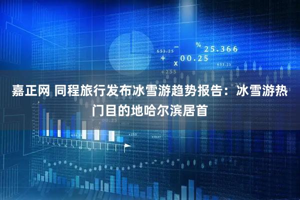 嘉正网 同程旅行发布冰雪游趋势报告：冰雪游热门目的地哈尔滨居首