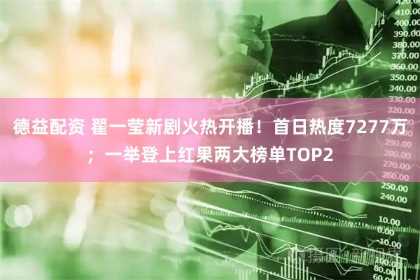 德益配资 翟一莹新剧火热开播!首日热度7277万;一举登上红果两大榜单TOP2