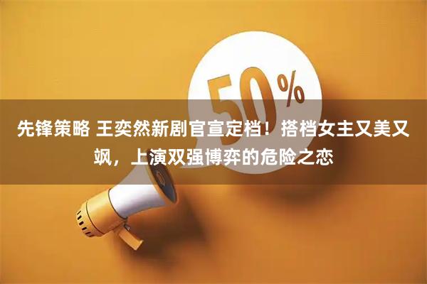 先锋策略 王奕然新剧官宣定档！搭档女主又美又飒，上演双强博弈的危险之恋