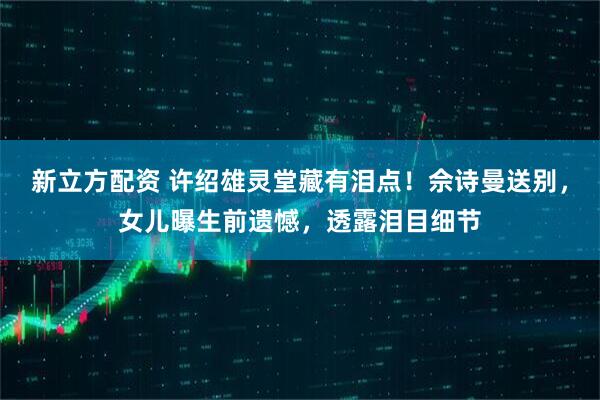 新立方配资 许绍雄灵堂藏有泪点！佘诗曼送别，女儿曝生前遗憾，透露泪目细节