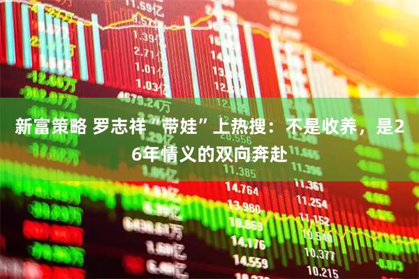 新富策略 罗志祥“带娃”上热搜：不是收养，是26年情义的双向奔赴