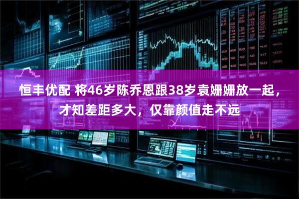 恒丰优配 将46岁陈乔恩跟38岁袁姗姗放一起，才知差距多大，仅靠颜值走不远