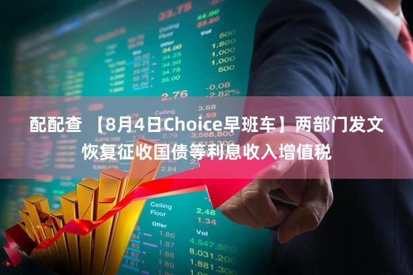 配配查 【8月4日Choice早班车】两部门发文恢复征收国债等利息收入增值税